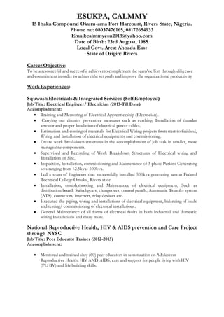 ESUKPA, CALMMY
15 Ibaka Compound Okuru-ama Port Harcourt, Rivers State, Nigeria.
Phone no: 08037476165, 08172654933
Email:calmmyesu2013@yahoo.com
Date of Birth: 23rd August, 1985.
Local Govt. Area: Ahoada East
State of Origin: Rivers
Career Objective:
To be a resourceful and successful achiever to complement the team’s effort through diligence
and commitment in order to achieve the set goals and improve the organizational productivity
Work Experiences:
Squwash Electricals & Integrated Services (Self Employed)
Job Title: Electrical Engineer/ Electrician (2013-Till Date)
Accomplishment:
 Training and Mentoring of Electrical Apprenticeship (Electrician).
 Carrying out disaster preventive measures such as earthing, Installation of thunder
arrestor and proper Insulation of electrical power cables.
 Estimation and costing of materials for Electrical Wiring projects from start to finished,
Wiring and Installation of electrical equipments and commissioning.
 Create work breakdown structures in the accomplishment of job task in smaller, more
manageable components.
 Supervised and Recording of Work Breakdown Structures of Electrical wiring and
Installation on Site.
 Inspection, Installation, commissioning and Maintenance of 3-phase Perkins Generating
sets ranging from 12.5kva- 500kva.
 Led a team of Engineers that successfully installed 500kva generating sets at Federal
Technical College Omuku, Rivers state.
 Installation, troubleshooting and Maintenance of electrical equipment, Such as
distribution board, Switchgears, changeover, control panels, Automatic Transfer system
(ATS), contactors, inverters, relay devices etc.
 Executed the piping, wiring and installations of electrical equipment, balancing of loads
and testing/ commissioning of electrical installations.
 General Maintenance of all forms of electrical faults in both Industrial and domestic
wiring Installations and many more.
National Reproductive Health, HIV & AIDS prevention and Care Project
through NYSC
Job Title: Peer Educator Trainer (2012-2013)
Accomplishment:
 Mentored and trained sixty (60) peer educators in sensitization on Adolescent
Reproductive Health, HIV AND AIDS, care and support for people living with HIV
(PLHIV) and life building skills.
 