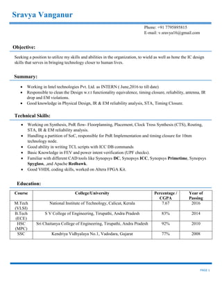 PAGE 1
Course College/University Percentage /
CGPA
Year of
Passing
M.Tech
(VLSI)
National Institute of Technology, Calicut, Kerala 7.67 2016
B.Tech
(ECE)
S V College of Engineering, Tirupathi, Andra Pradesh 83% 2014
HSC
(MPC)
Sri Chaitanya College of Engineering, Tirupathi, Andra Pradesh 92% 2010
SSC Kendriya Vidhyalaya No.1, Vadodara, Gujarat 77% 2008
Sravya Vanganur
Phone: +91 7795895815
E-mail: v.sravya16@gmail.com
Objective:
Seeking a position to utilize my skills and abilities in the organization, to wield as well as hone the IC design
skills that serves in bringing technology closer to human lives.
Summary:
 Working in Intel technologies Pvt. Ltd. as INTERN ( June,2016 to till date)
 Responsible to clean the Design w.r.t functionality equivalence, timing closure, reliability, antenna, IR
drop and EM violations.
 Good knowledge in Physical Design, IR & EM reliability analysis, STA, Timing Closure.
Technical Skills:
 Working on Synthesis, PnR flow- Floorplanning, Placement, Clock Tress Synthesis (CTS), Routing,
STA, IR & EM reliability analysis.
 Handling a partition of SoC, responsible for PnR Implementation and timing closure for 10nm
technology node.
 Good ability in writing TCL scripts with ICC DB commands
 Basic Knowledge in FEV and power intent verification (UPF checks).
 Familiar with different CAD tools like Synopsys DC, Synopsys ICC, Synopsys Primetime, Synopsys
Spyglass, ,and Apache Redhawk.
 Good VHDL coding skills, worked on Altera FPGA Kit.
Education:
 