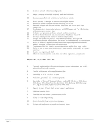 Page 3
11. Assists in network related special projects
12. Adapts changing technology to Agency needs and resources
13. Communicates effectively with internal and external clients
14. Works with the IT Manager to maintain and upgrade servers
15. Maximizes student computer security ensuring ease of use
16. Maintains reliable and efficient Internet, Thin Client and Dial-in WAN links
connectivity
17. Coordinates down time or other absences with IT Manager and Tier 1 Technician
with an emergency contact plan
18. Evaluates new products, performs network problem resolution
19. Assists in the development and documentation of technical standards
20. Develops and implements approved methods of procedure
21. Designs and establishes protocol compatibility standards, develops and
implements network enhancements and makes recommendations for improvement
22. Works on projects/ systems/issues of medium to high complexity surrounding
network planning, configuration and optimization
23. Provides escalated tier support across organizations and to third party vendors
24. Works on one or more projects as a project team member, occasionally as a project
team lead
25. Coaches less experienced staff
26. Adhere to industry specific local, state, and federal regulations, as applicable
KNOWLEDGE, SKILLS AND ABILITIES:
1. Thorough understanding of complex computer system maintenance and locally
administered network protocols
2. Familiar with agency policies and strategic plan
3. Knowledge of iSCSI, SAN, NAS, VLAN’s
4. Formulates, prioritizes and completes projects
5. Knowledge of Microsoft Windows Software such as XP, 7, 8, Server 2003, Server
2008, Server 2012, SharePoint 3.x, SharePoint 2013, Exchange 2007, Exchange
2013, SQL Server 2005, SQL Server 2012, LYNC 2013
6. Capacity to learn 3rd party back up and support applications
7. Excellent listening skills
8. Excellent oral and written communication skills
9. Ability to work independently
10. Able to formulate long term system strategies
11. Designs and implements personal development plans.
 