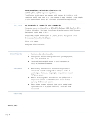 Page 4
NETWORK ENGINEER, INFORMATION TECHNOLOGY CORE
3/2011-3/2012, 3/2012 to present as part time.
Troubleshoot, set-up, migrate and maintain Small Business Server 2003 to 2012,
SharePoint, Server 2003, 2008, 2013, Cloud backups for many customers ITC has such as
schools and businesses around MT. Assist other technicians on complex issues.
EDUCATION MICROSOFT OFFICAL CURRICULUM AND CERTIFICATIONS
Completed courses on Microsoft Server 2012, 2008, Exchange 2013, SharePoint 2013,
Windows 8, Windows 7, Microsoft Direct Access, Skype for Business 2013, Microsoft
Deployment Toolkit, SCCM 2012 R2.
MCSE in NT and 2000. MCSA in 2003 A+ Certified, Systems Management Server
Professional, Microsoft Certified Trainer
HIPAA e-PHI trained
Completed online courses for:
COMMUNICATION  Excellent verbal and written skills.
 Developed and provided training in the use of operating systems,
office suites, SharePoint, etc.
 Comfortable with speaking in large or small groups and can
explain technologies in lay terms
LEADERSHIP  While working at Intermountain I became manager of the IS
services with one tech working with me where we exceled at
identifying, developing and designing the computer network and
VoIP phone system.
 While in the military I have directed teams of IT professionals of 7
people where we went to different locations around the State
upgrading the branch site systems.
 While I owned ‘Riitanos’ restaurant from 9/2010 until 4/2011 I
supervised a crew of 10 people, maintaining a motivated work
environment
REFERENCES
Riitano, Dave
 