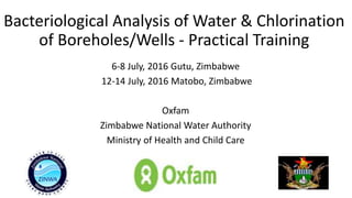 Bacteriological Analysis of Water & Chlorination
of Boreholes/Wells - Practical Training
6-8 July, 2016 Gutu, Zimbabwe
12-14 July, 2016 Matobo, Zimbabwe
Oxfam
Zimbabwe National Water Authority
Ministry of Health and Child Care
 