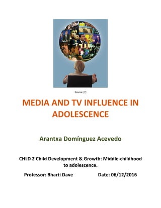  
Source: [7]
MEDIA	
  AND	
  TV	
  INFLUENCE	
  IN	
  
ADOLESCENCE
	
  
Arantxa	
  Domínguez	
  Acevedo
	
  
CHLD	
  2	
  Child	
  Development	
  &	
  Growth:	
  Middle-­‐childhood	
  
to	
  adolescence.
Professor:	
  Bharti	
  Dave	
  	
  	
  	
  	
  	
  	
  	
  	
  	
  	
  	
  	
  	
  	
  	
  	
  	
  	
  	
  	
  Date:	
  06/12/2016
 