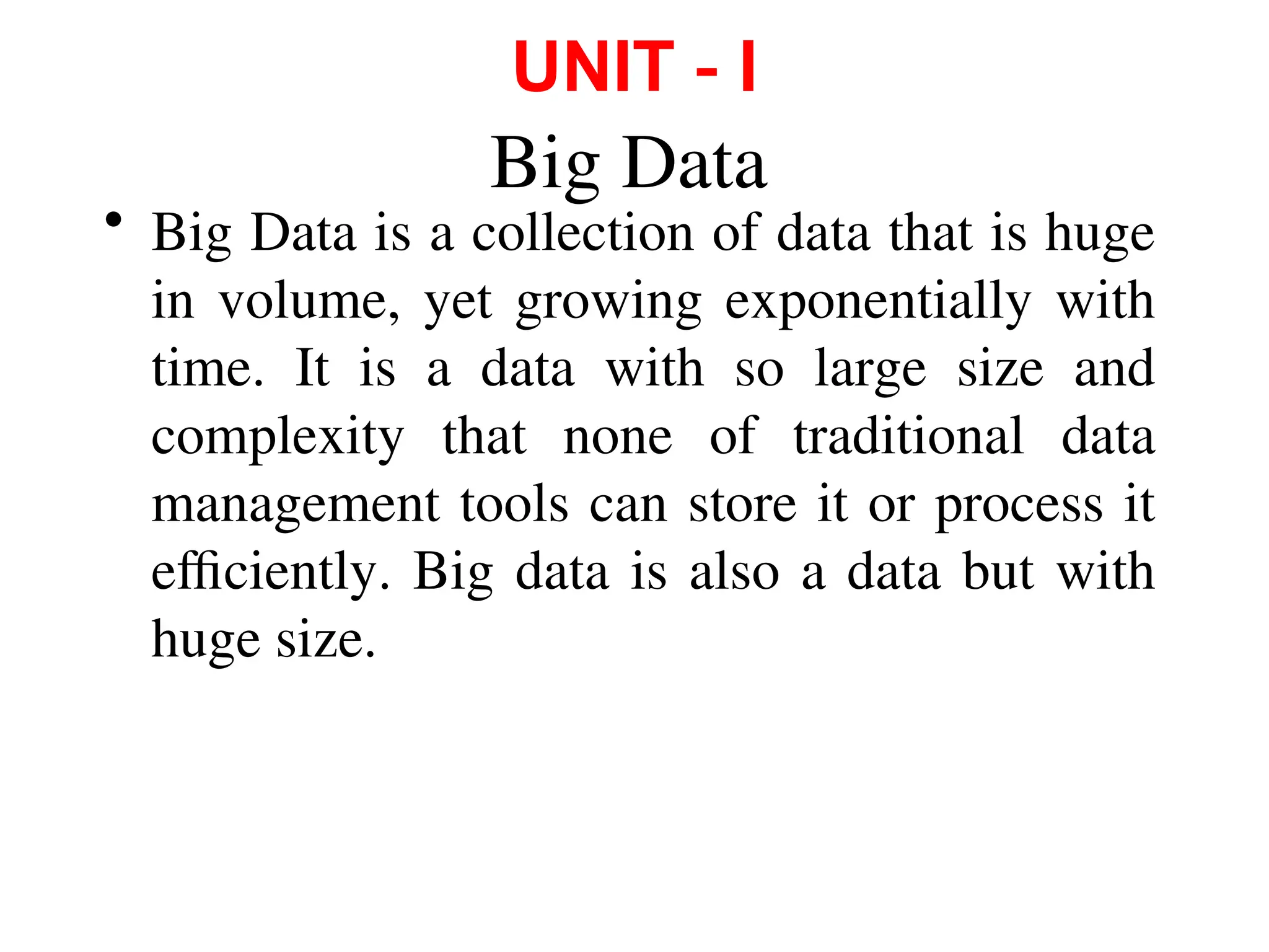 Big Data
• Big Data is a collection of data that is huge
in volume, yet growing exponentially with
time. It is a data with so large size and
complexity that none of traditional data
management tools can store it or process it
efficiently. Big data is also a data but with
huge size.
UNIT ‐ I
 