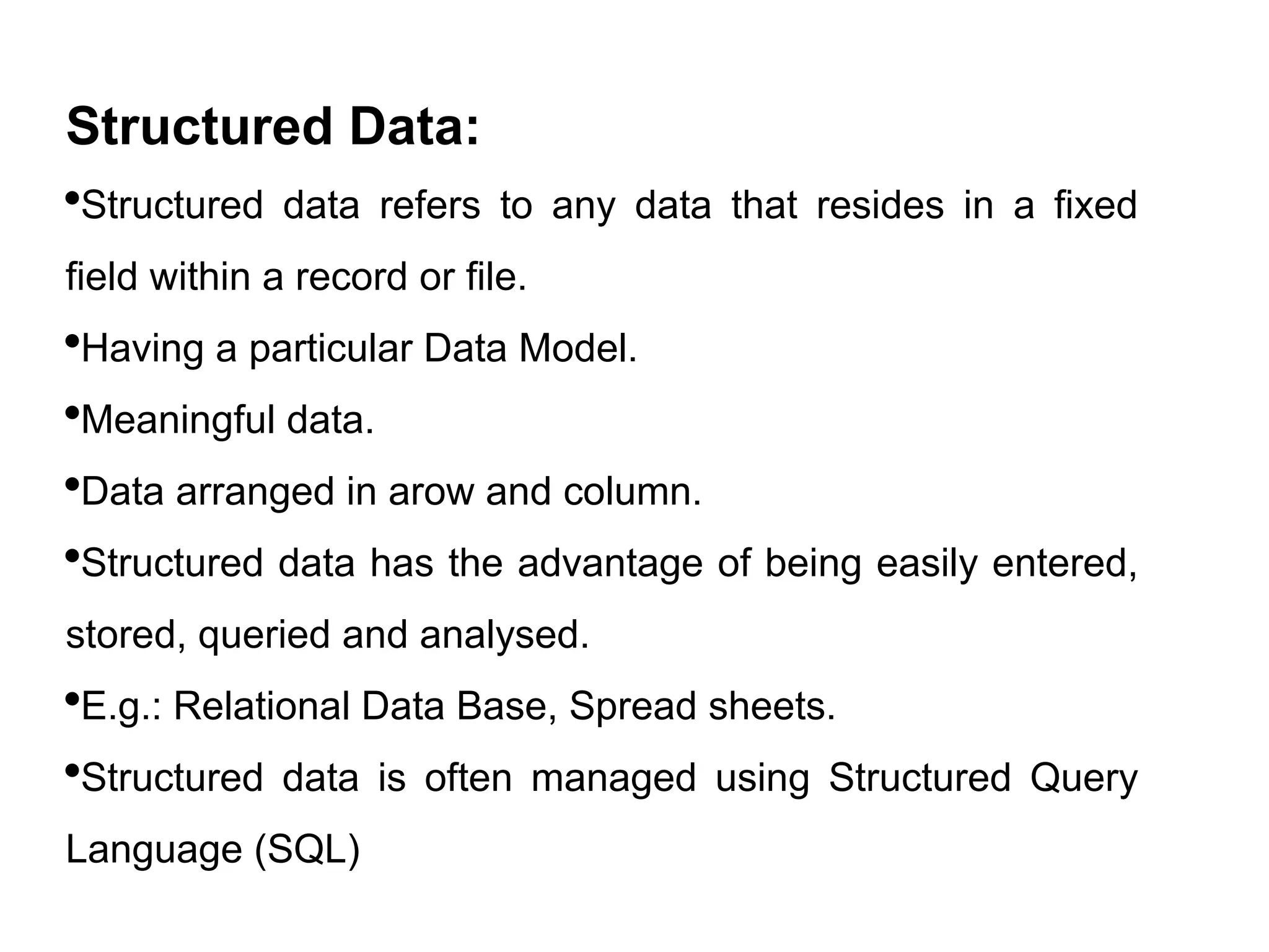 Structured Data:
Structured data refers to any data that resides in a fixed
field within a record or file.
Having a particular Data Model.
Meaningful data.
Data arranged in arow and column.
Structured data has the advantage of being easily entered,
stored, queried and analysed.
E.g.: Relational Data Base, Spread sheets.
Structured data is often managed using Structured Query
Language (SQL)
 
