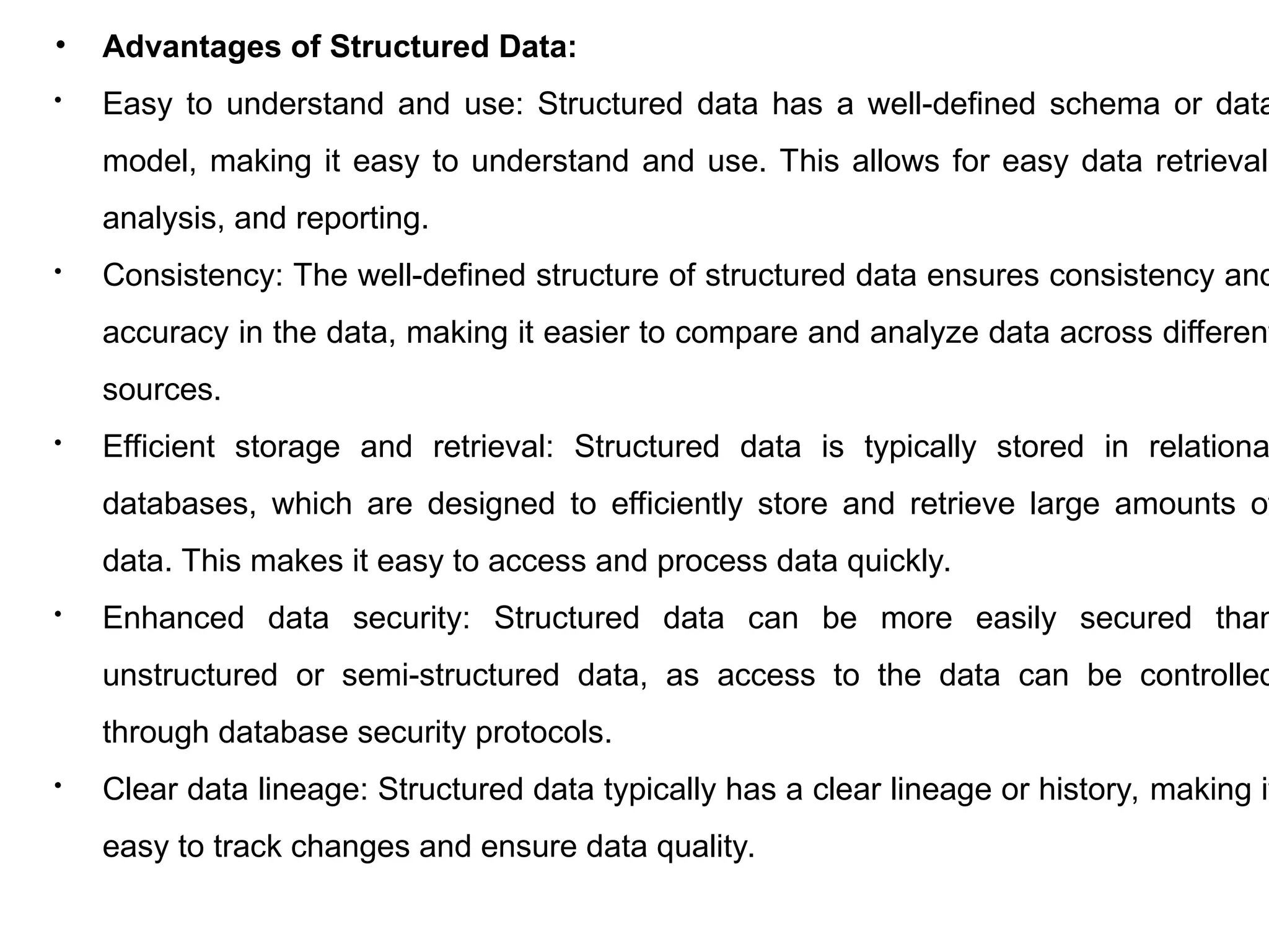 • Advantages of Structured Data:
 Easy to understand and use: Structured data has a well-defined schema or data
model, making it easy to understand and use. This allows for easy data retrieval,
analysis, and reporting.
 Consistency: The well-defined structure of structured data ensures consistency and
accuracy in the data, making it easier to compare and analyze data across different
sources.
 Efficient storage and retrieval: Structured data is typically stored in relationa
databases, which are designed to efficiently store and retrieve large amounts of
data. This makes it easy to access and process data quickly.
 Enhanced data security: Structured data can be more easily secured than
unstructured or semi-structured data, as access to the data can be controlled
through database security protocols.
 Clear data lineage: Structured data typically has a clear lineage or history, making it
easy to track changes and ensure data quality.
 