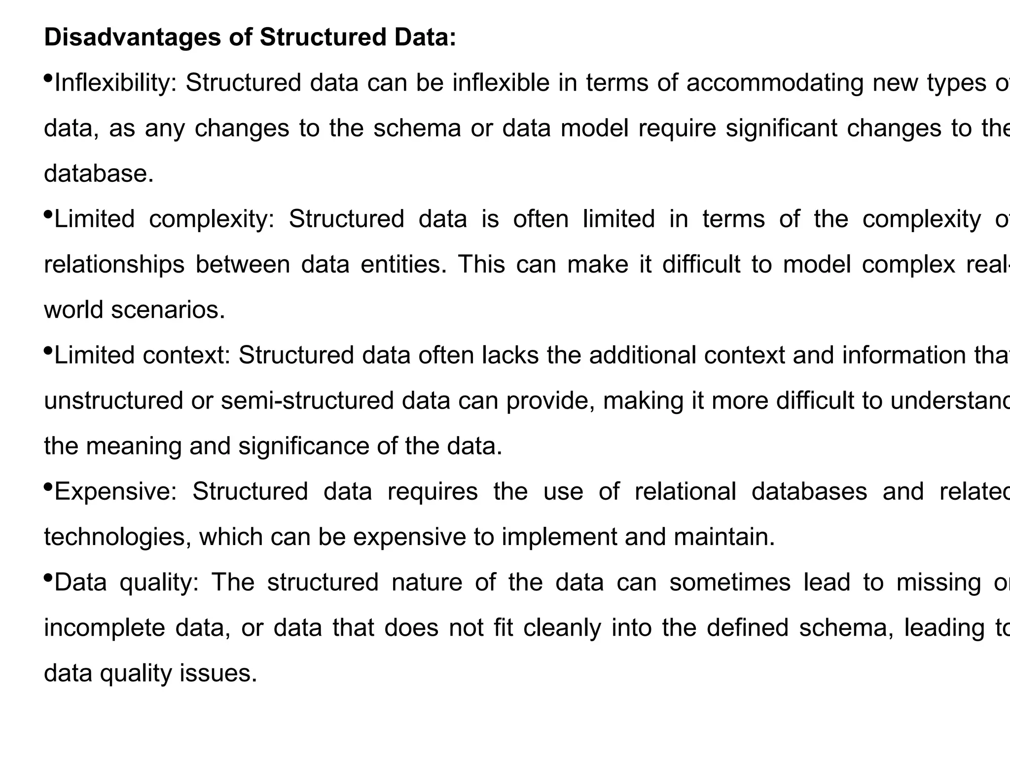 Disadvantages of Structured Data:
Inflexibility: Structured data can be inflexible in terms of accommodating new types of
data, as any changes to the schema or data model require significant changes to the
database.
Limited complexity: Structured data is often limited in terms of the complexity of
relationships between data entities. This can make it difficult to model complex real-
world scenarios.
Limited context: Structured data often lacks the additional context and information that
unstructured or semi-structured data can provide, making it more difficult to understand
the meaning and significance of the data.
Expensive: Structured data requires the use of relational databases and related
technologies, which can be expensive to implement and maintain.
Data quality: The structured nature of the data can sometimes lead to missing or
incomplete data, or data that does not fit cleanly into the defined schema, leading to
data quality issues.
 