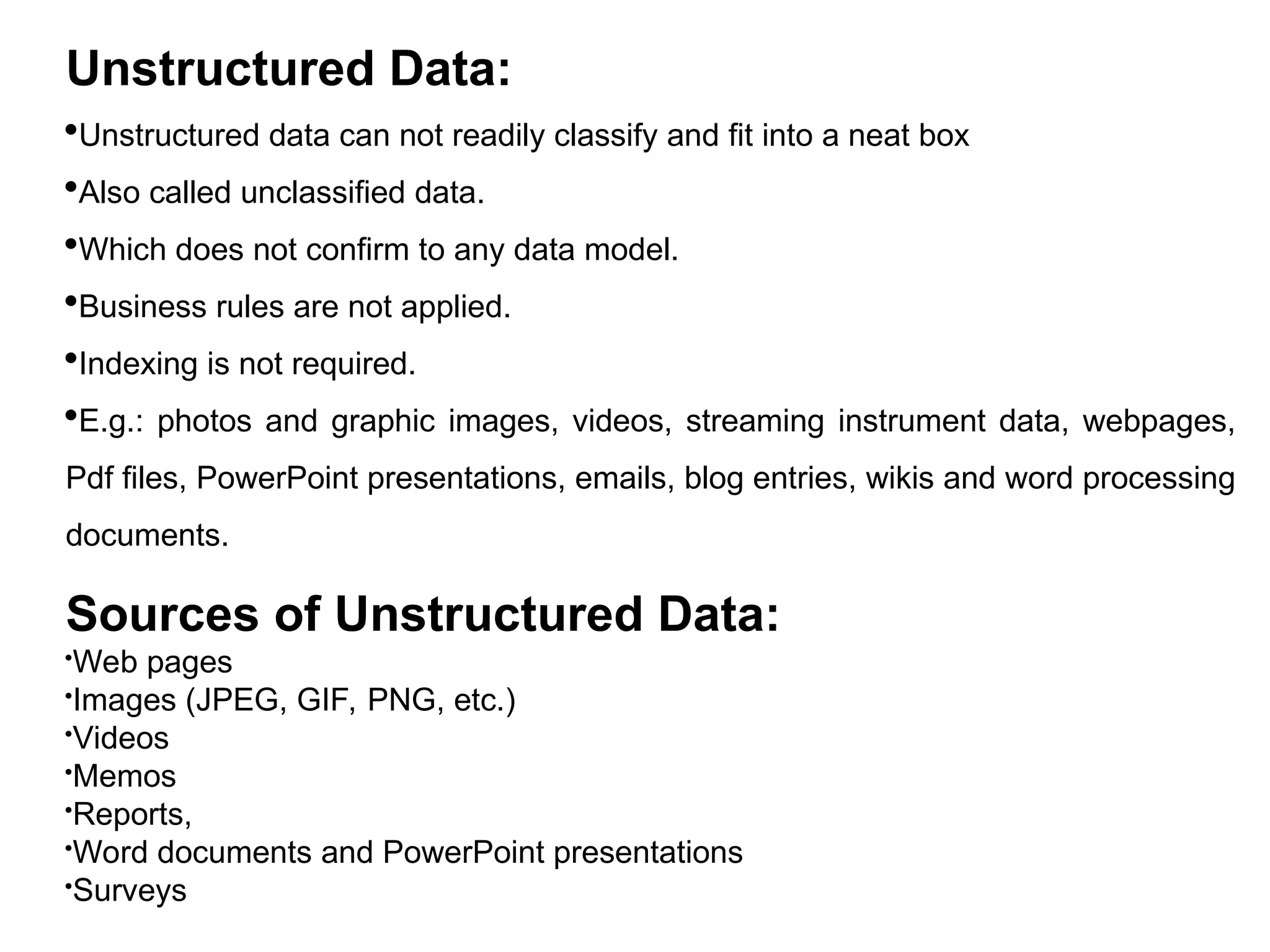 Unstructured Data:
Unstructured data can not readily classify and fit into a neat box
Also called unclassified data.
Which does not confirm to any data model.
Business rules are not applied.
Indexing is not required.
E.g.: photos and graphic images, videos, streaming instrument data, webpages,
Pdf files, PowerPoint presentations, emails, blog entries, wikis and word processing
documents.
Sources of Unstructured Data:
Web pages
Images (JPEG, GIF, PNG, etc.)
Videos
Memos
Reports,
Word documents and PowerPoint presentations
Surveys
 