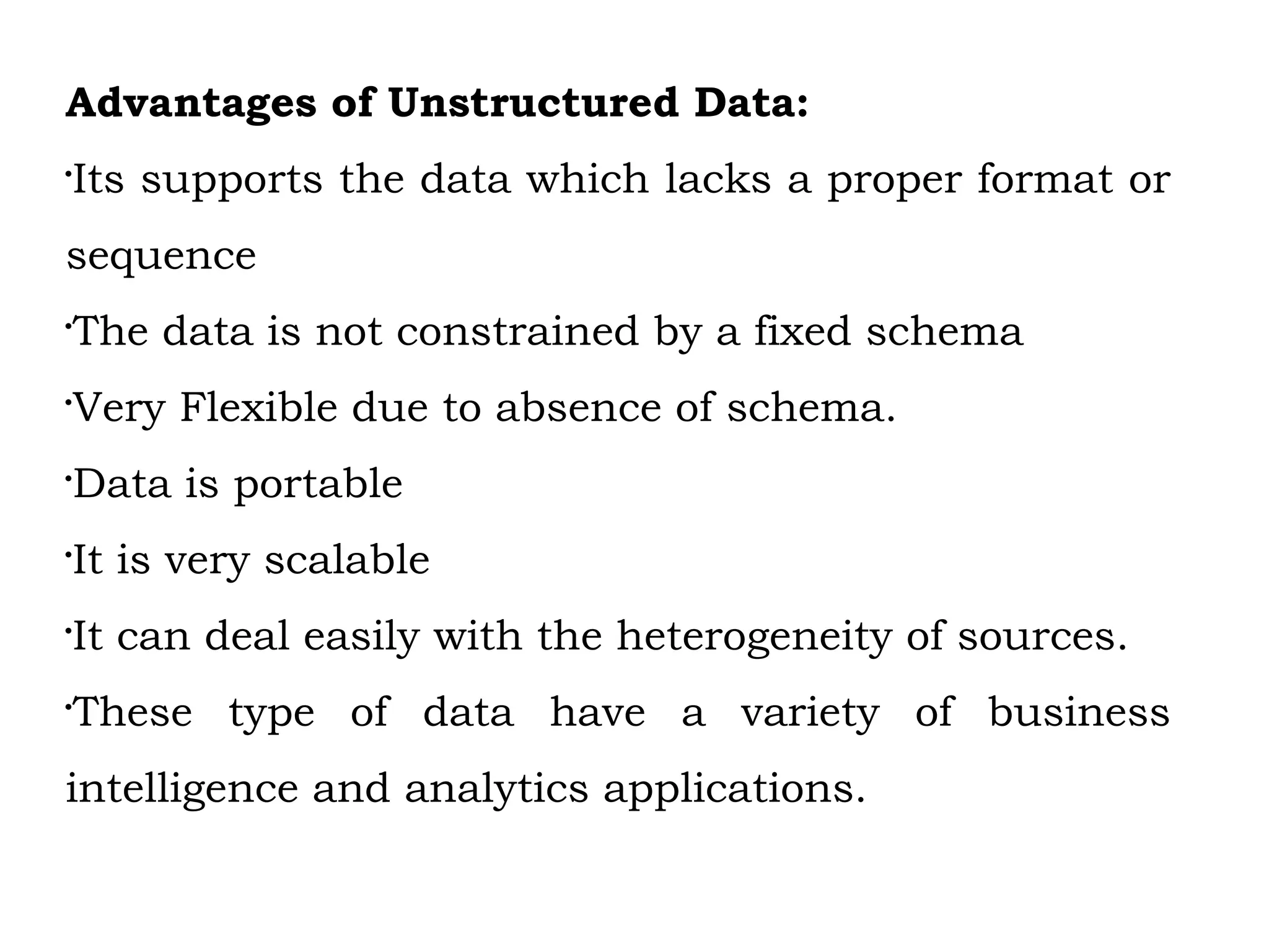 Advantages of Unstructured Data:

Its supports the data which lacks a proper format or
sequence

The data is not constrained by a fixed schema

Very Flexible due to absence of schema.

Data is portable

It is very scalable

It can deal easily with the heterogeneity of sources.

These type of data have a variety of business
intelligence and analytics applications.
 