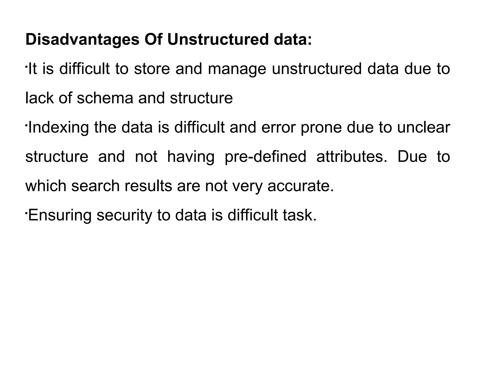 Disadvantages Of Unstructured data:

It is difficult to store and manage unstructured data due to
lack of schema and structure

Indexing the data is difficult and error prone due to unclear
structure and not having pre-defined attributes. Due to
which search results are not very accurate.

Ensuring security to data is difficult task.
 