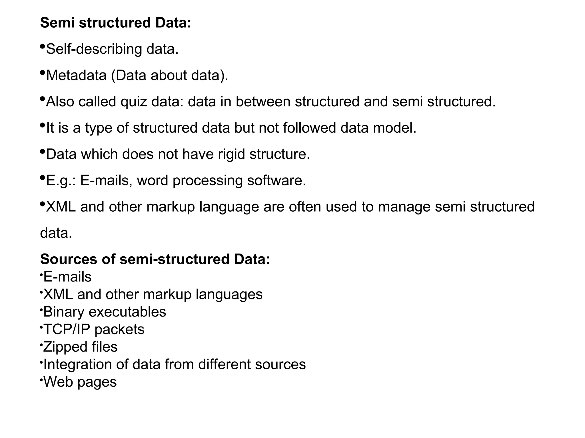 Semi structured Data:
Self-describing data.
Metadata (Data about data).
Also called quiz data: data in between structured and semi structured.
It is a type of structured data but not followed data model.
Data which does not have rigid structure.
E.g.: E-mails, word processing software.
XML and other markup language are often used to manage semi structured
data.
Sources of semi-structured Data:
E-mails
XML and other markup languages
Binary executables
TCP/IP packets
Zipped files
Integration of data from different sources
Web pages
 