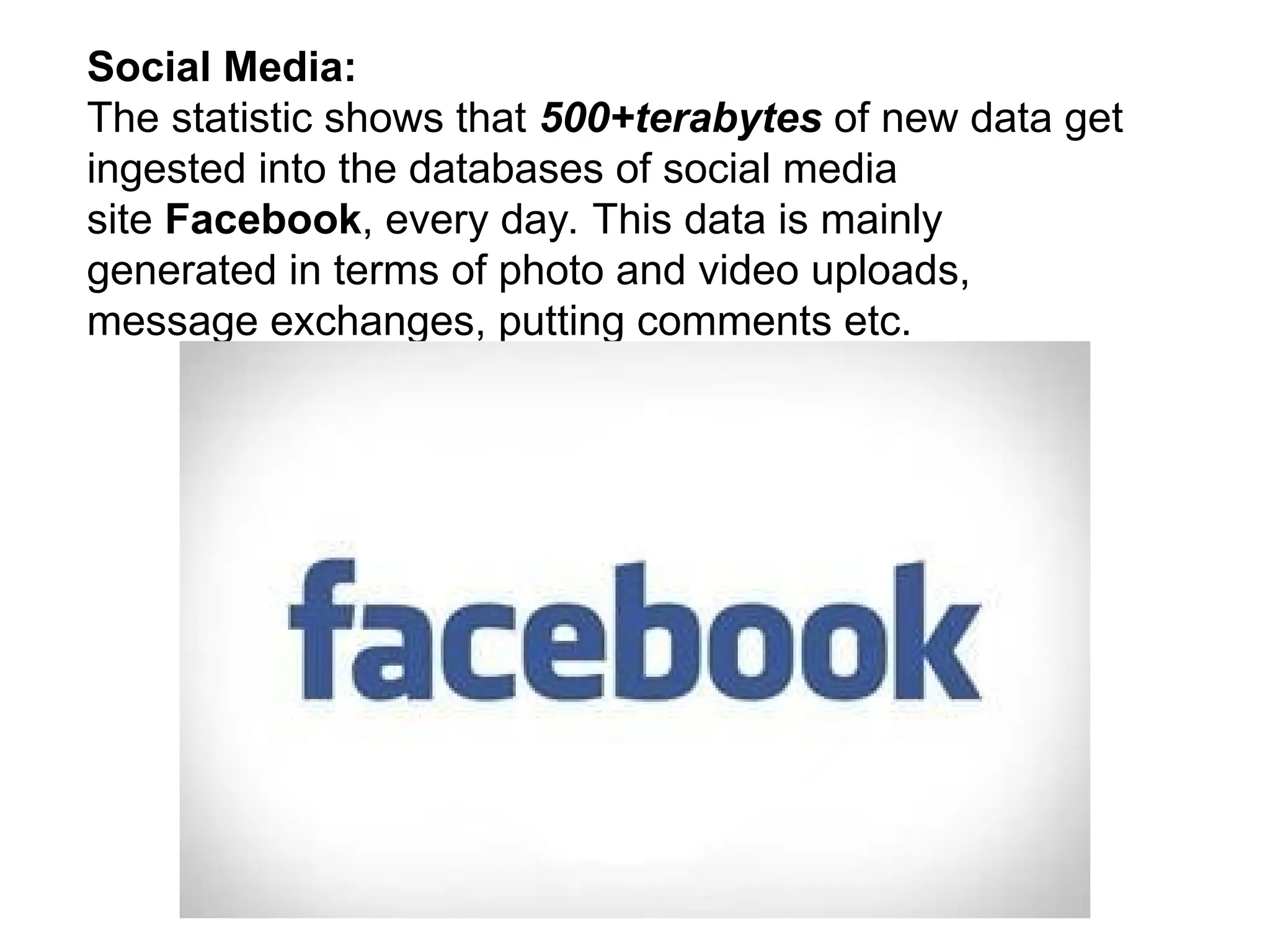 Social Media:
The statistic shows that 500+terabytes of new data get
ingested into the databases of social media
site Facebook, every day. This data is mainly
generated in terms of photo and video uploads,
message exchanges, putting comments etc.
 