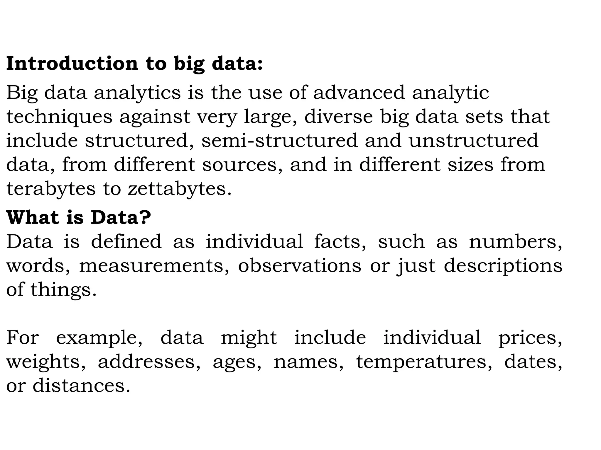 Introduction to big data:
Big data analytics is the use of advanced analytic
techniques against very large, diverse big data sets that
include structured, semi-structured and unstructured
data, from different sources, and in different sizes from
terabytes to zettabytes.
What is Data?
Data is defined as individual facts, such as numbers,
words, measurements, observations or just descriptions
of things.
For example, data might include individual prices,
weights, addresses, ages, names, temperatures, dates,
or distances.
 