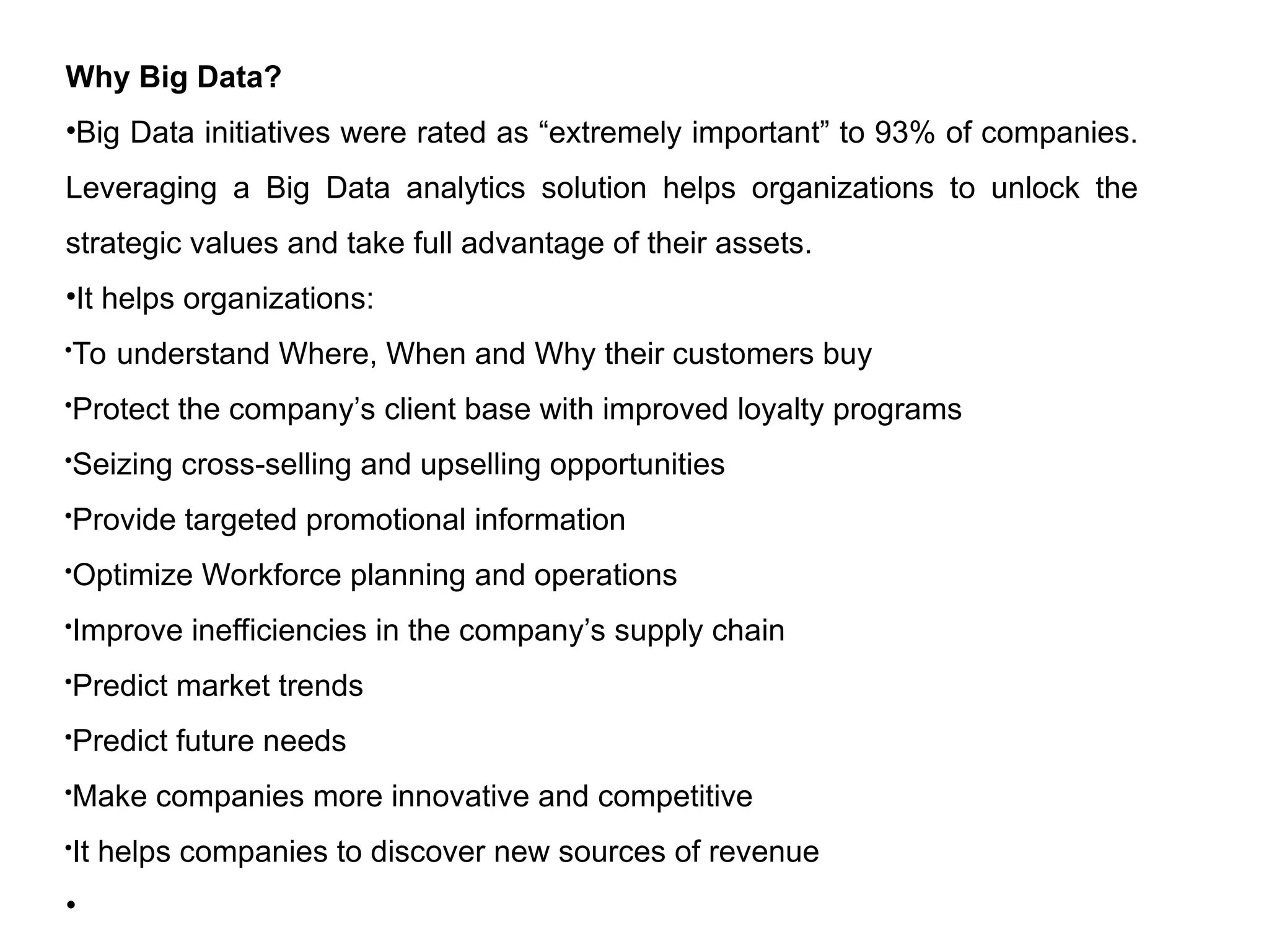 Why Big Data?
•Big Data initiatives were rated as “extremely important” to 93% of companies.
Leveraging a Big Data analytics solution helps organizations to unlock the
strategic values and take full advantage of their assets.
•It helps organizations:
To understand Where, When and Why their customers buy

Protect the company’s client base with improved loyalty programs
Seizing cross-selling and upselling opportunities
Provide targeted promotional information
Optimize Workforce planning and operations
Improve inefficiencies in the company’s supply chain

Predict market trends
Predict future needs
Make companies more innovative and competitive
It helps companies to discover new sources of revenue
•
 