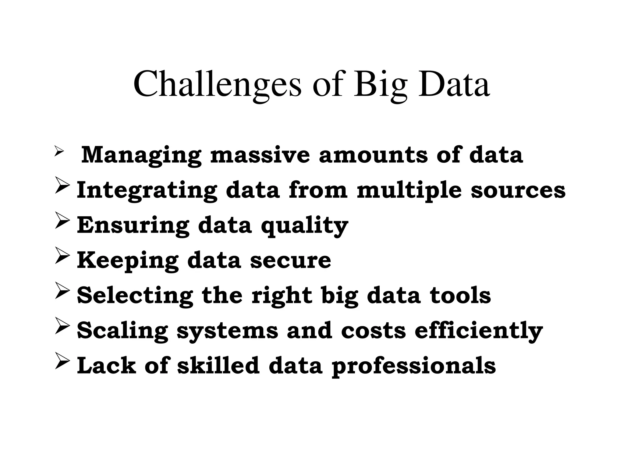 Challenges of Big Data
 Managing massive amounts of data
 Integrating data from multiple sources
 Ensuring data quality
 Keeping data secure
 Selecting the right big data tools
 Scaling systems and costs efficiently
 Lack of skilled data professionals
 