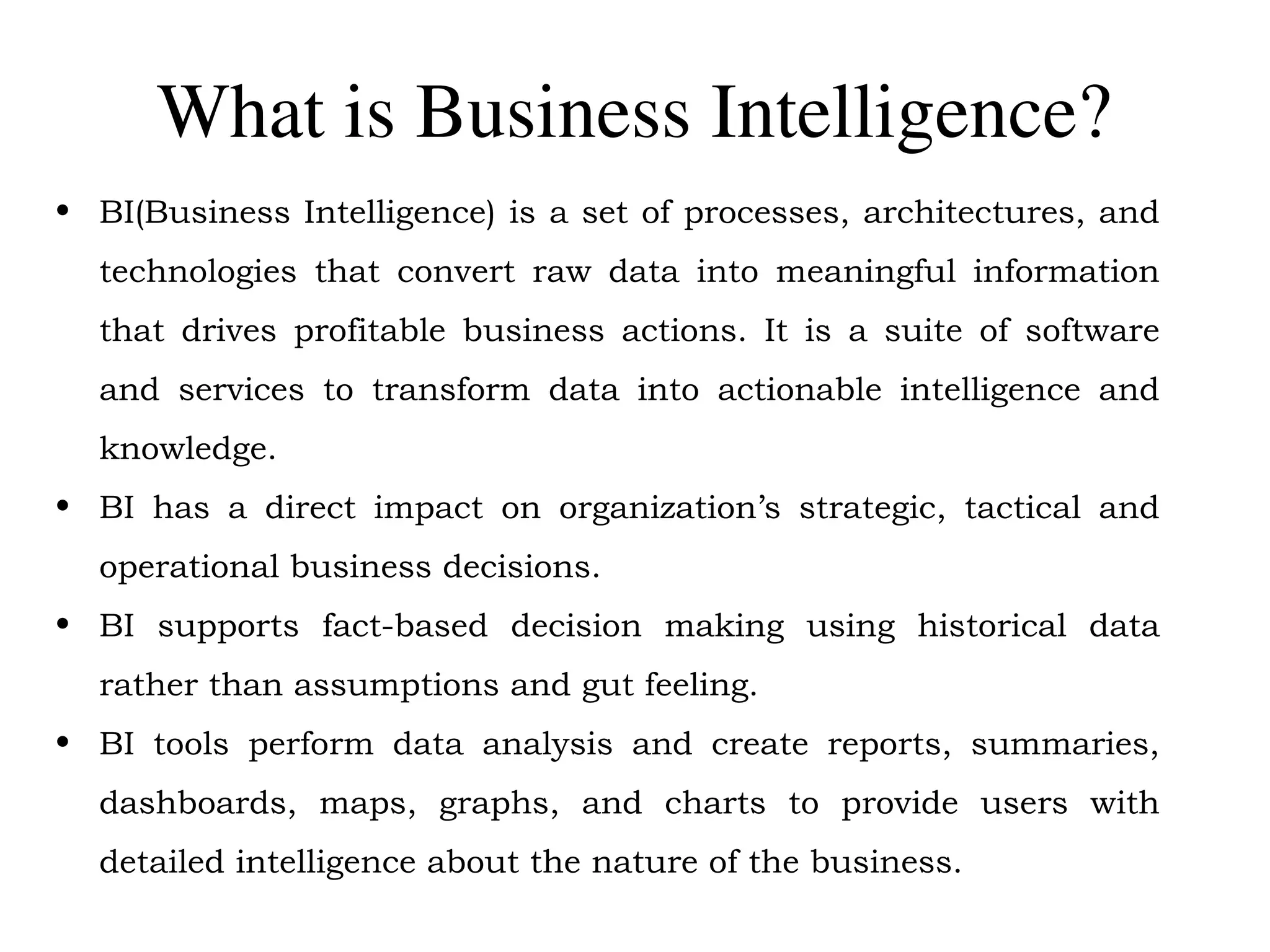 What is Business Intelligence?
• BI(Business Intelligence) is a set of processes, architectures, and
technologies that convert raw data into meaningful information
that drives profitable business actions. It is a suite of software
and services to transform data into actionable intelligence and
knowledge.
• BI has a direct impact on organization’s strategic, tactical and
operational business decisions.
• BI supports fact-based decision making using historical data
rather than assumptions and gut feeling.
• BI tools perform data analysis and create reports, summaries,
dashboards, maps, graphs, and charts to provide users with
detailed intelligence about the nature of the business.
 