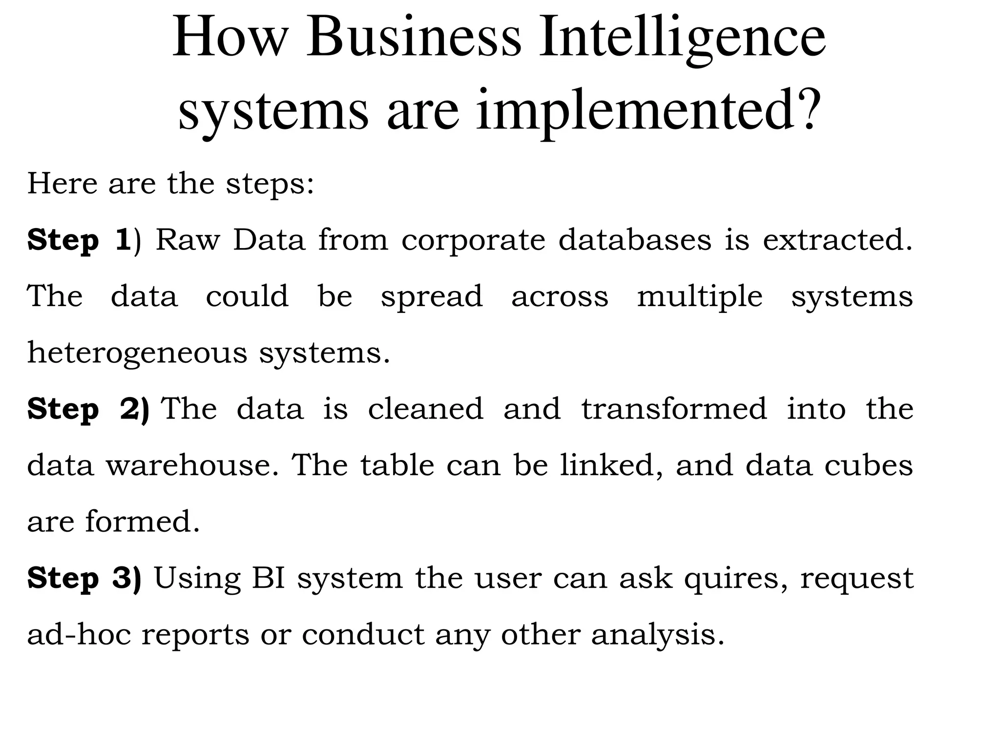 How Business Intelligence
systems are implemented?
Here are the steps:
Step 1) Raw Data from corporate databases is extracted.
The data could be spread across multiple systems
heterogeneous systems.
Step 2) The data is cleaned and transformed into the
data warehouse. The table can be linked, and data cubes
are formed.
Step 3) Using BI system the user can ask quires, request
ad-hoc reports or conduct any other analysis.
 