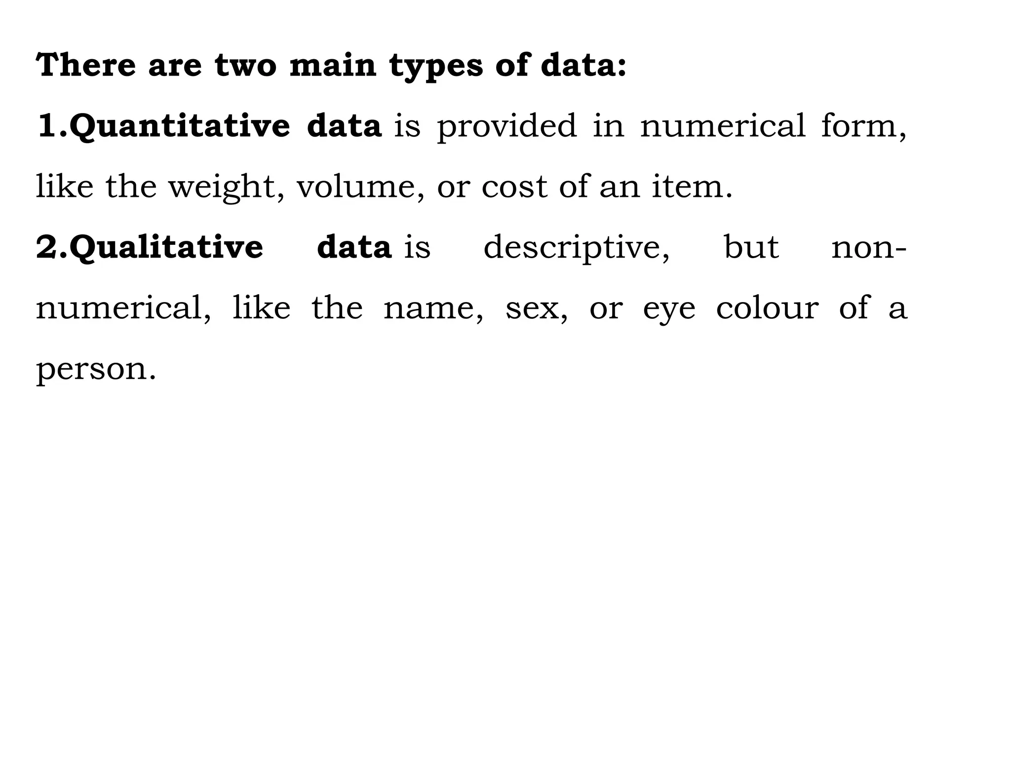 There are two main types of data:
1.Quantitative data is provided in numerical form,
like the weight, volume, or cost of an item.
2.Qualitative data is descriptive, but non-
numerical, like the name, sex, or eye colour of a
person.
 