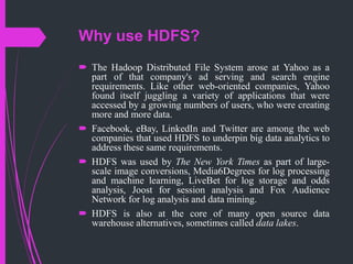 Why use HDFS?
 The Hadoop Distributed File System arose at Yahoo as a
part of that company's ad serving and search engine
requirements. Like other web-oriented companies, Yahoo
found itself juggling a variety of applications that were
accessed by a growing numbers of users, who were creating
more and more data.
 Facebook, eBay, LinkedIn and Twitter are among the web
companies that used HDFS to underpin big data analytics to
address these same requirements.
 HDFS was used by The New York Times as part of large-
scale image conversions, Media6Degrees for log processing
and machine learning, LiveBet for log storage and odds
analysis, Joost for session analysis and Fox Audience
Network for log analysis and data mining.
 HDFS is also at the core of many open source data
warehouse alternatives, sometimes called data lakes.
 