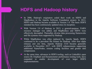 HDFS and Hadoop history
 In 2006, Hadoop's originators ceded their work on HDFS and
MapReduce to the Apache Software Foundation project. In 2012,
HDFS and Hadoop became available in Version 1.0. The basic HDFS
standard has been continuously updated since its inception.
 With Version 2.0 of Hadoop in 2013, a general-purpose YARN
resource manager was added, and MapReduce and HDFS were
effectively decoupled. Thereafter, diverse data processing frameworks
and file systems were supported by Hadoop.
 While MapReduce was often replaced by Apache Spark, HDFS
continued to be a prevalent file format for Hadoop. After four alpha
releases and one beta, Apache Hadoop 3.0.0 became generally
available in December 2017, with HDFS enhancements supporting
additional NameNodes, erasure coding facilities and greater data
compression.
 At the same time, advances in HDFS tooling, such as LinkedIn's open
source Dr. Elephant and Dynamometer performance testing tools, have
expanded to enable development of ever larger HDFS
implementations.
 