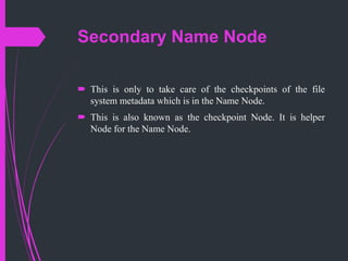 Secondary Name Node
 This is only to take care of the checkpoints of the file
system metadata which is in the Name Node.
 This is also known as the checkpoint Node. It is helper
Node for the Name Node.
 