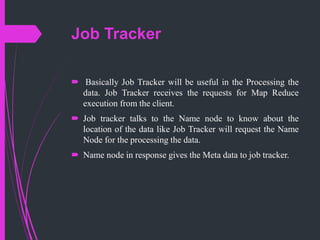 Job Tracker
 Basically Job Tracker will be useful in the Processing the
data. Job Tracker receives the requests for Map Reduce
execution from the client.
 Job tracker talks to the Name node to know about the
location of the data like Job Tracker will request the Name
Node for the processing the data.
 Name node in response gives the Meta data to job tracker.
 