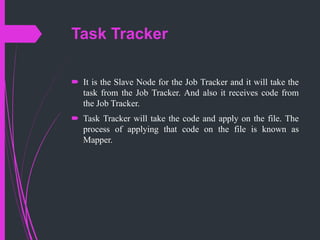 Task Tracker
 It is the Slave Node for the Job Tracker and it will take the
task from the Job Tracker. And also it receives code from
the Job Tracker.
 Task Tracker will take the code and apply on the file. The
process of applying that code on the file is known as
Mapper.
 