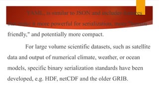 YAML, is similar to JSON and includes features
that make it more powerful for serialization, more "human
friendly," and potentially more compact.
For large volume scientific datasets, such as satellite
data and output of numerical climate, weather, or ocean
models, specific binary serialization standards have been
developed, e.g. HDF, netCDF and the older GRIB.
 