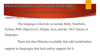 PROGRAMMING LANGUAGE SUPPORT:
Several object-oriented programming languages directly
support object serialization.
The languages which do so include Ruby, Smalltalk,
Python, PHP, Objective-C, Delphi, Java, and the .NET family of
languages.
There are also libraries available that add serialization
support to languages that lack native support for it.
 