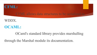 CFML:
CFML allows data structures to be serialized to
WDDX.
OCAML:
OCaml's standard library provides marshalling
through the Marshal module its documentation.
 
