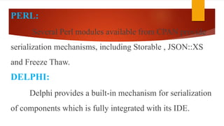 PERL:
Several Perl modules available from CPAN provide
serialization mechanisms, including Storable , JSON::XS
and Freeze Thaw.
DELPHI:
Delphi provides a built-in mechanism for serialization
of components which is fully integrated with its IDE.
 