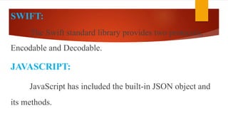 SWIFT:
The Swift standard library provides two protocols,
Encodable and Decodable.
JAVASCRIPT:
JavaScript has included the built-in JSON object and
its methods.
 