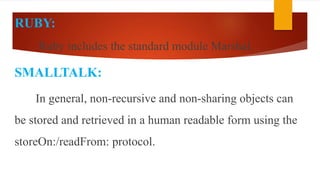 RUBY:
Ruby includes the standard module Marshal.
SMALLTALK:
In general, non-recursive and non-sharing objects can
be stored and retrieved in a human readable form using the
storeOn:/readFrom: protocol.
 