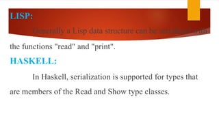 LISP:
Generally a Lisp data structure can be serialized with
the functions "read" and "print".
HASKELL:
In Haskell, serialization is supported for types that
are members of the Read and Show type classes.
 