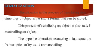 SERIALIZATION:
Serialization is the process of translating data
structures or object state into a format that can be stored.
This process of serializing an object is also called
marshalling an object.
The opposite operation, extracting a data structure
from a series of bytes, is unmarshalling.
 