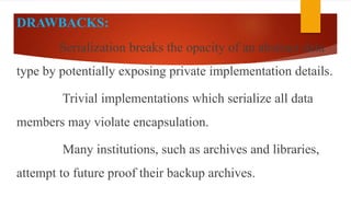 DRAWBACKS:
Serialization breaks the opacity of an abstract data
type by potentially exposing private implementation details.
Trivial implementations which serialize all data
members may violate encapsulation.
Many institutions, such as archives and libraries,
attempt to future proof their backup archives.
 
