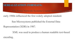 SERIALIZATION FORMATS:
The Xerox Network Systems Courier technology in the
early 1980s influenced the first widely adopted standard.
Sun Microsystems published the External Data
Representation (XDR) in 1987.
XML was used to produce a human readable text-based
encoding.
 