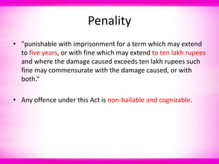 Penality
• "punishable with imprisonment for a term which may extend
to five years, or with fine which may extend to ten lakh rupees
and where the damage caused exceeds ten lakh rupees such
fine may commensurate with the damage caused, or with
both.“
• Any offence under this Act is non-bailable and cognizable.
 