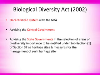 Biological Diversity Act (2002)
• Decentralized system with the NBA
• Advising the Central Government
• Advising the State Governments in the selection of areas of
biodiversity importance to be notified under Sub-Section (1)
of Section 37 as heritage sites & measures for the
management of such heritage site
 