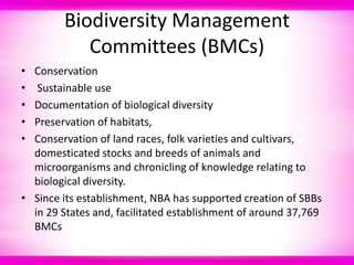 Biodiversity Management
Committees (BMCs)
• Conservation
• Sustainable use
• Documentation of biological diversity
• Preservation of habitats,
• Conservation of land races, folk varieties and cultivars,
domesticated stocks and breeds of animals and
microorganisms and chronicling of knowledge relating to
biological diversity.
• Since its establishment, NBA has supported creation of SBBs
in 29 States and, facilitated establishment of around 37,769
BMCs
 