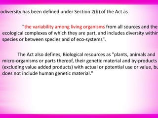iodiversity has been defined under Section 2(b) of the Act as
"the variability among living organisms from all sources and the
ecological complexes of which they are part, and includes diversity within
species or between species and of eco-systems".
The Act also defines, Biological resources as "plants, animals and
micro-organisms or parts thereof, their genetic material and by-products
(excluding value added products) with actual or potential use or value, bu
does not include human genetic material."
 