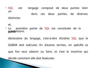 SQL est
un
distinctes
et,
subdivisions.
langage composé de deux
dans ces deux parties,
parties bien
de diverses
 La première partie de SQL est constituée de la
partie
déclarative du langage, c’est-à-dire d’ordres SQL que le
SGBDR doit exécuter. En d’autres termes, on spécifie ce
que l’on veut obtenir ou faire, et c’est la machine qui
décide comment elle doit l’exécuter.
 