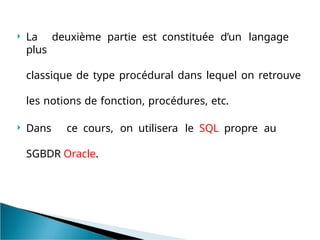  La deuxième partie est constituée d’un langage
plus
classique de type procédural dans lequel on retrouve
les notions de fonction, procédures, etc.
 Dans ce cours, on utilisera le SQL propre au
SGBDR Oracle.
 