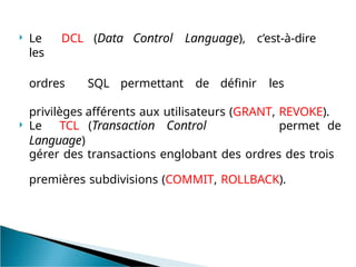  Le DCL (Data Control Language), c’est-à-dire
les
ordres SQL permettant de définir les
privilèges afférents aux utilisateurs (GRANT, REVOKE).
 Le TCL (Transaction Control
Language)
permet de
gérer des transactions englobant des ordres des trois
premières subdivisions (COMMIT, ROLLBACK).
 