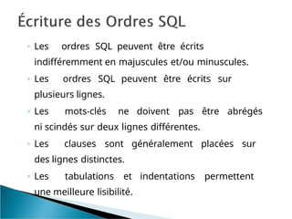 ◦ Les ordres SQL peuvent être écrits
indifféremment en majuscules et/ou minuscules.
◦ Les ordres SQL peuvent être écrits sur
plusieurs lignes.
◦ Les mots-clés ne doivent pas être abrégés
ni scindés sur deux lignes différentes.
◦ Les clauses sont généralement placées sur
des lignes distinctes.
◦ Les tabulations et indentations permettent
une meilleure lisibilité.
 