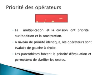 * / +
_
◦ La multiplication et la division ont priorité
sur l’addition et la soustraction.
◦ A niveau de priorité identique, les opérateurs sont
évalués de gauche à droite.
◦ Les parenthèses forcent la priorité d’évaluation et
permettent de clarifier les ordres.
 