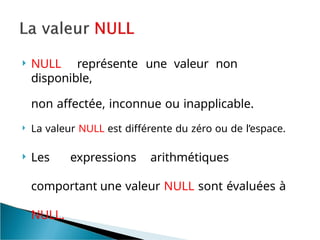  NULL représente une valeur non
disponible,
non affectée, inconnue ou inapplicable.
 La valeur NULL est différente du zéro ou de l’espace.
 Les expressions arithmétiques
comportant une valeur NULL sont évaluées à
NULL.
 