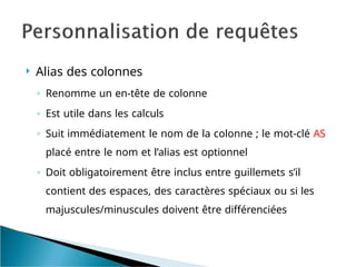  Alias des colonnes
◦ Renomme un en-tête de colonne
◦ Est utile dans les calculs
◦ Suit immédiatement le nom de la colonne ; le mot-clé AS
placé entre le nom et l’alias est optionnel
◦ Doit obligatoirement être inclus entre guillemets s’il
contient des espaces, des caractères spéciaux ou si les
majuscules/minuscules doivent être différenciées
 