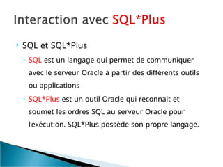  SQL et SQL*Plus
◦ SQL est un langage qui permet de communiquer
avec le serveur Oracle à partir des différents outils
ou applications
◦ SQL*Plus est un outil Oracle qui reconnait et
soumet les ordres SQL au serveur Oracle pour
l’exécution. SQL*Plus possède son propre langage.
 