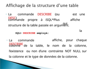 est une
affiche
la
commande propre à iSQL*Plus
o La commande DESCRIBE (ou
DESC)
qui
structure de la table passée en argument.
SQL> DESCRIBE employé;
o La commande
DESCRIBE
colonne de la table, le nom de
affiche, pour chaque
la colonne,
l’existence ou non d’une contrainte NOT NULL sur
la colonne et le type de données de la colonne.
 