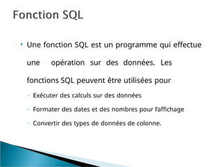  Une fonction SQL est un programme qui effectue
une opération sur des données. Les
fonctions SQL peuvent être utilisées pour
◦ Exécuter des calculs sur des données
◦ Formater des dates et des nombres pour l’affichage
◦ Convertir des types de données de colonne.
 